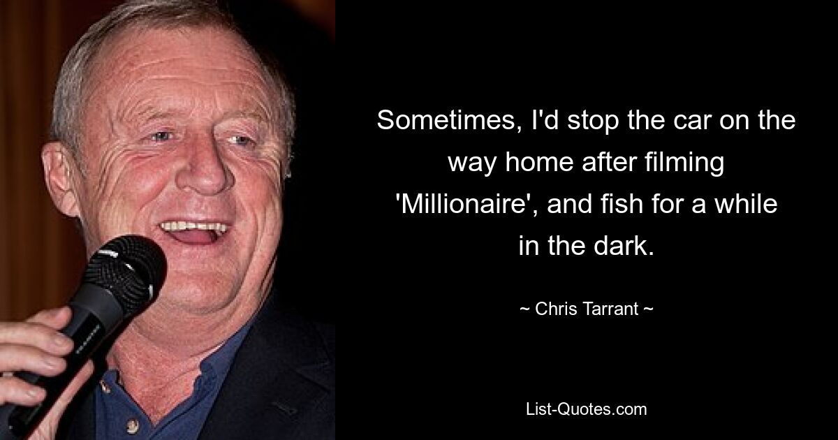 Sometimes, I'd stop the car on the way home after filming 'Millionaire', and fish for a while in the dark. — © Chris Tarrant