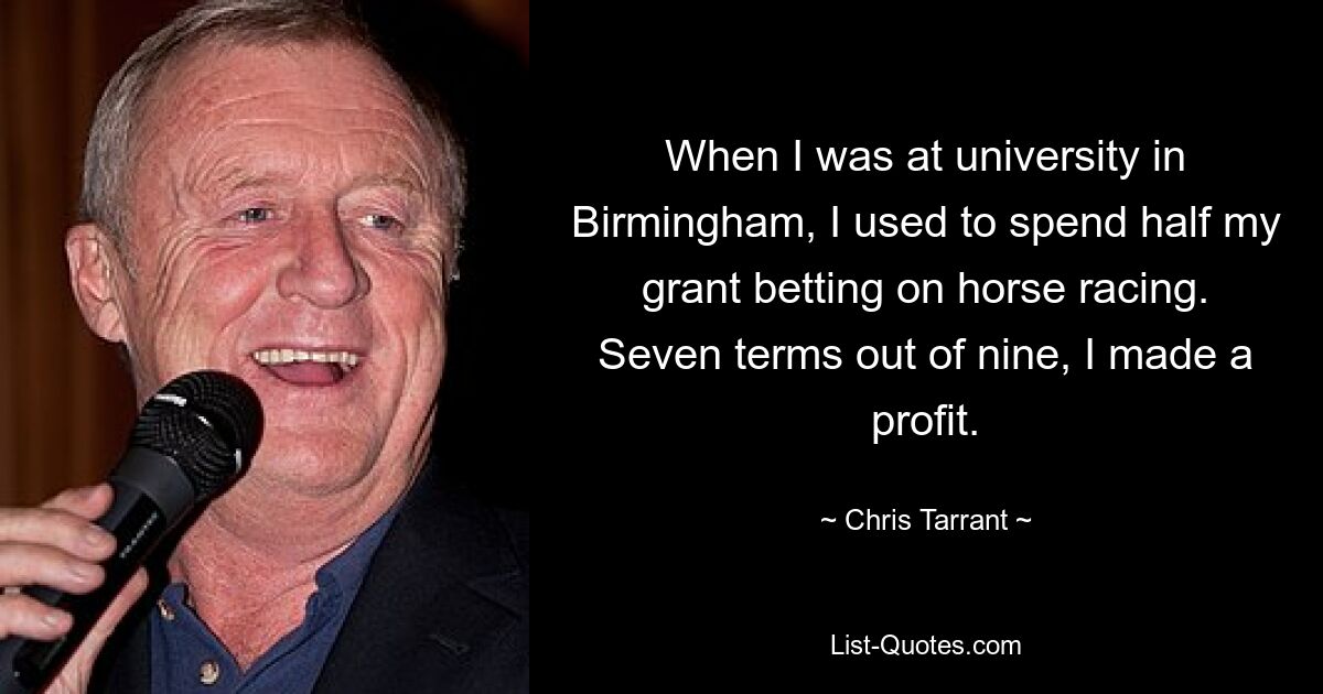 When I was at university in Birmingham, I used to spend half my grant betting on horse racing. Seven terms out of nine, I made a profit. — © Chris Tarrant