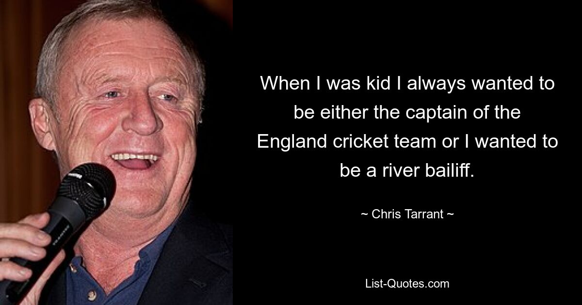 When I was kid I always wanted to be either the captain of the England cricket team or I wanted to be a river bailiff. — © Chris Tarrant