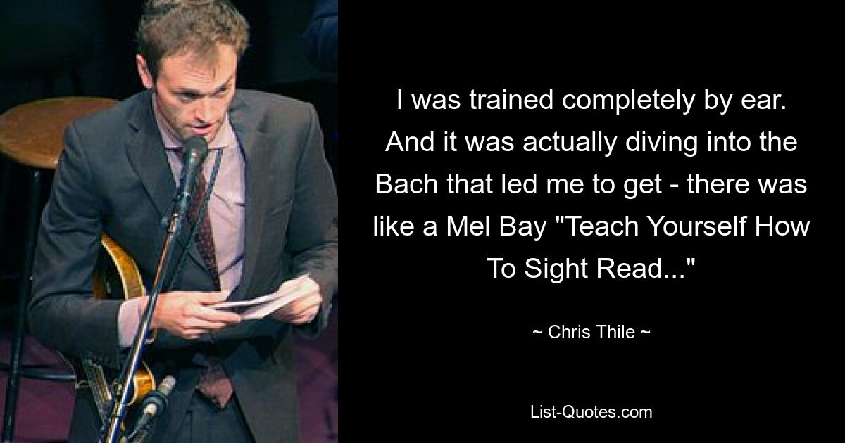 I was trained completely by ear. And it was actually diving into the Bach that led me to get - there was like a Mel Bay "Teach Yourself How To Sight Read..." — © Chris Thile