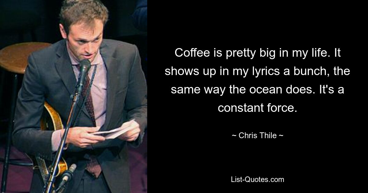 Coffee is pretty big in my life. It shows up in my lyrics a bunch, the same way the ocean does. It's a constant force. — © Chris Thile