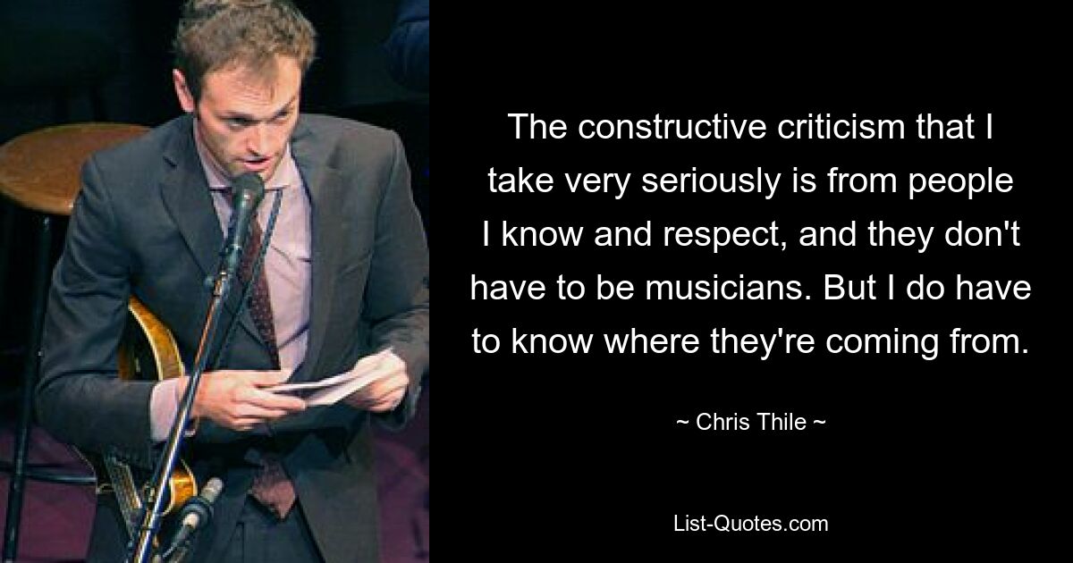 The constructive criticism that I take very seriously is from people I know and respect, and they don't have to be musicians. But I do have to know where they're coming from. — © Chris Thile