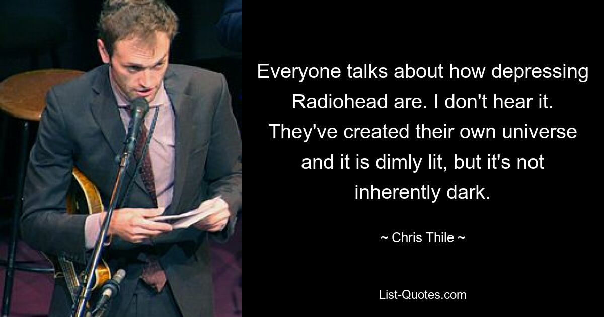 Everyone talks about how depressing Radiohead are. I don't hear it. They've created their own universe and it is dimly lit, but it's not inherently dark. — © Chris Thile