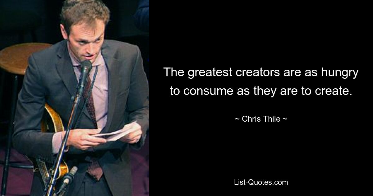 The greatest creators are as hungry to consume as they are to create. — © Chris Thile