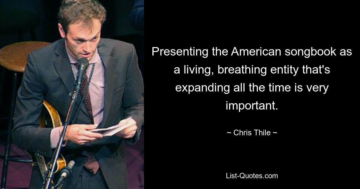 Presenting the American songbook as a living, breathing entity that's expanding all the time is very important. — © Chris Thile