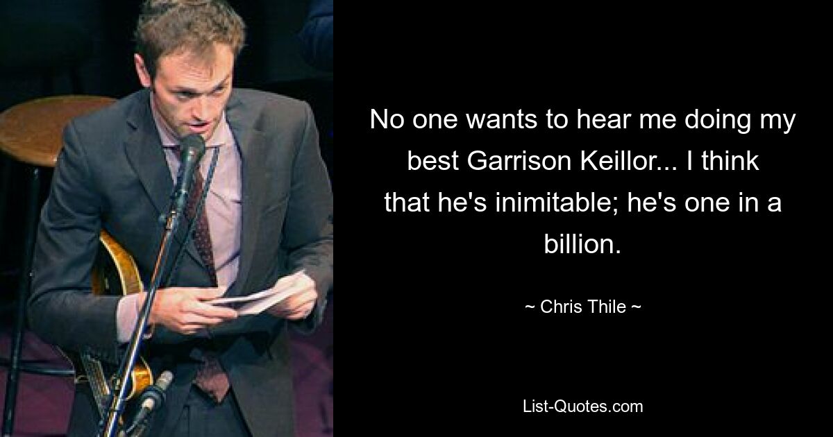 No one wants to hear me doing my best Garrison Keillor... I think that he's inimitable; he's one in a billion. — © Chris Thile