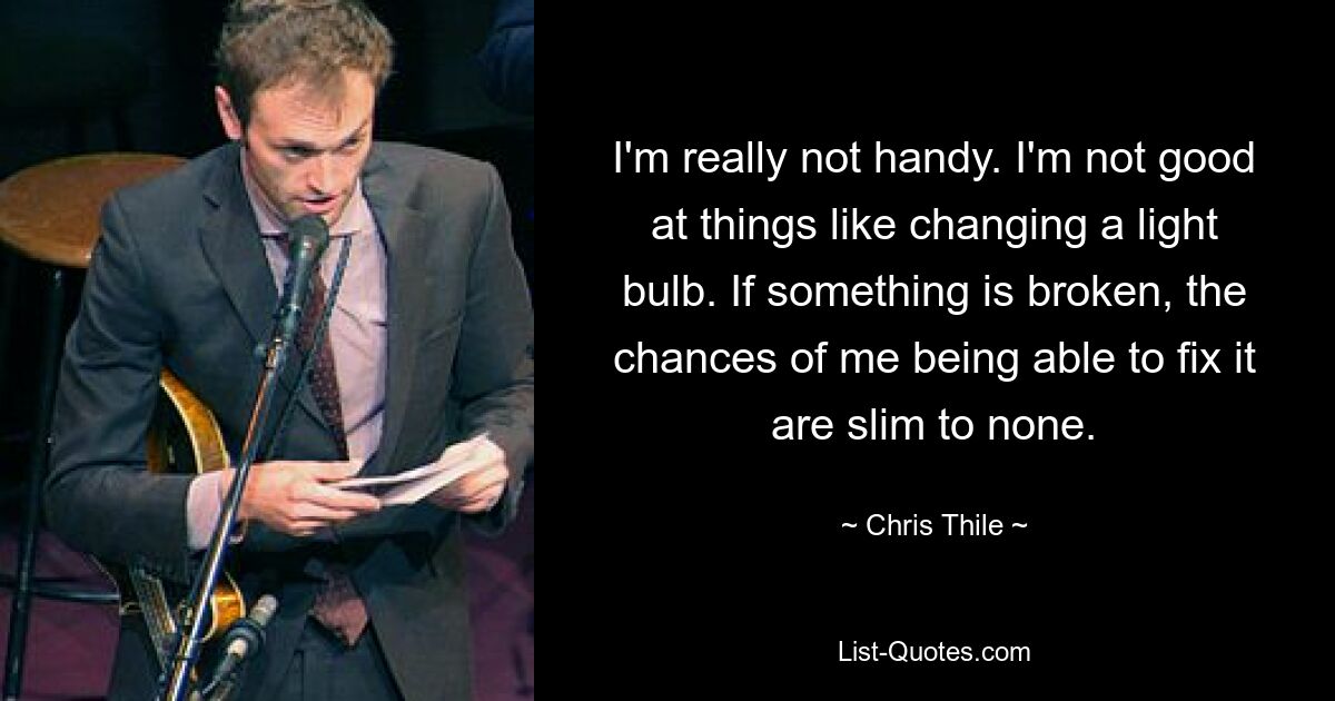 I'm really not handy. I'm not good at things like changing a light bulb. If something is broken, the chances of me being able to fix it are slim to none. — © Chris Thile