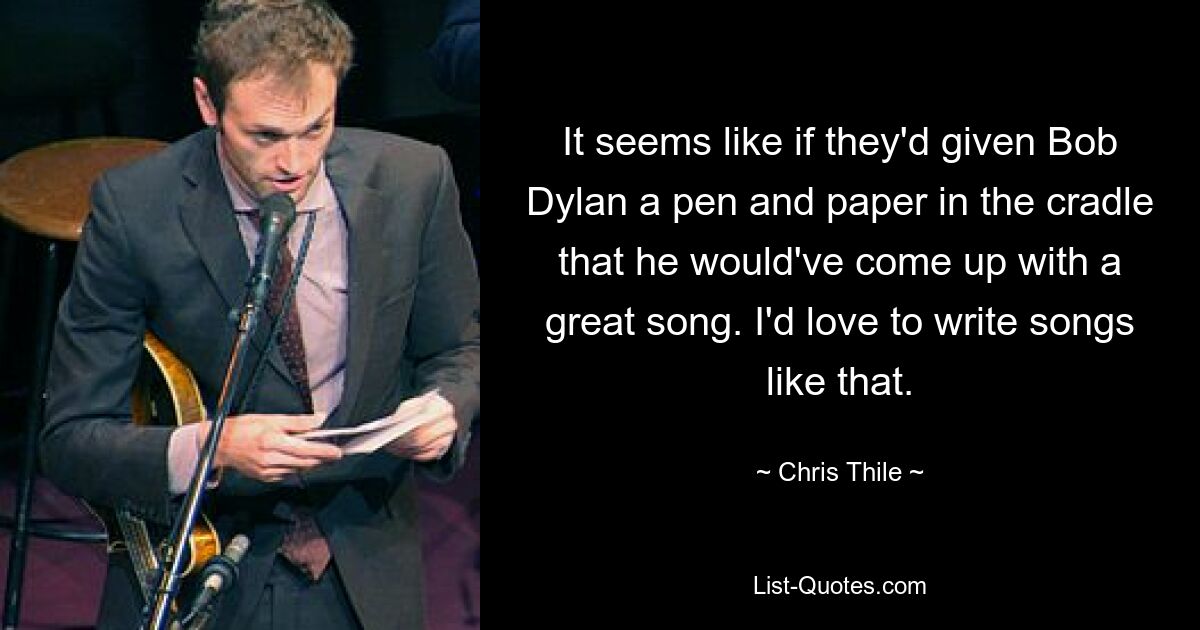 It seems like if they'd given Bob Dylan a pen and paper in the cradle that he would've come up with a great song. I'd love to write songs like that. — © Chris Thile