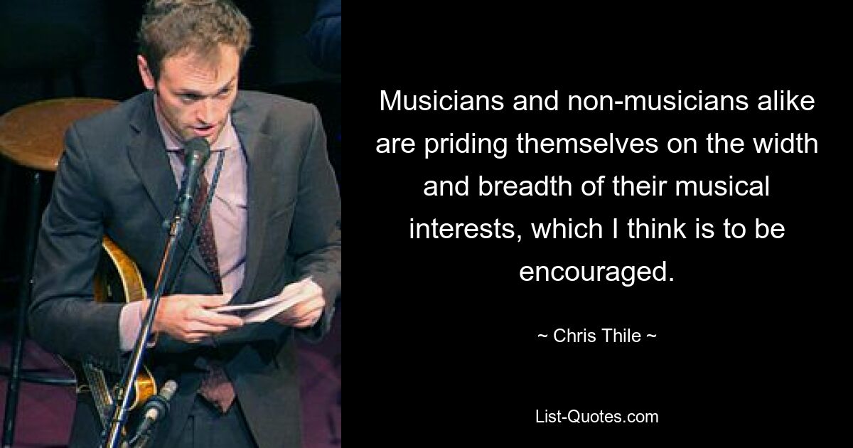 Musicians and non-musicians alike are priding themselves on the width and breadth of their musical interests, which I think is to be encouraged. — © Chris Thile