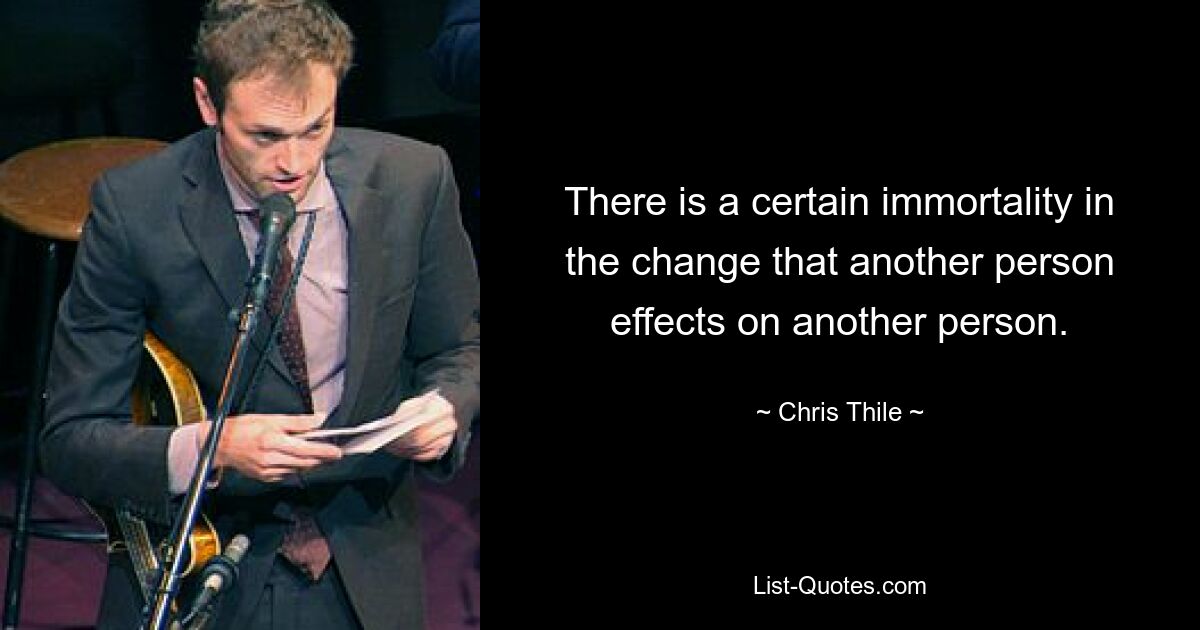 There is a certain immortality in the change that another person effects on another person. — © Chris Thile