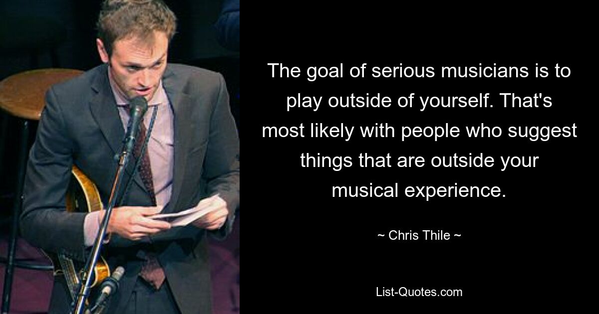 The goal of serious musicians is to play outside of yourself. That's most likely with people who suggest things that are outside your musical experience. — © Chris Thile