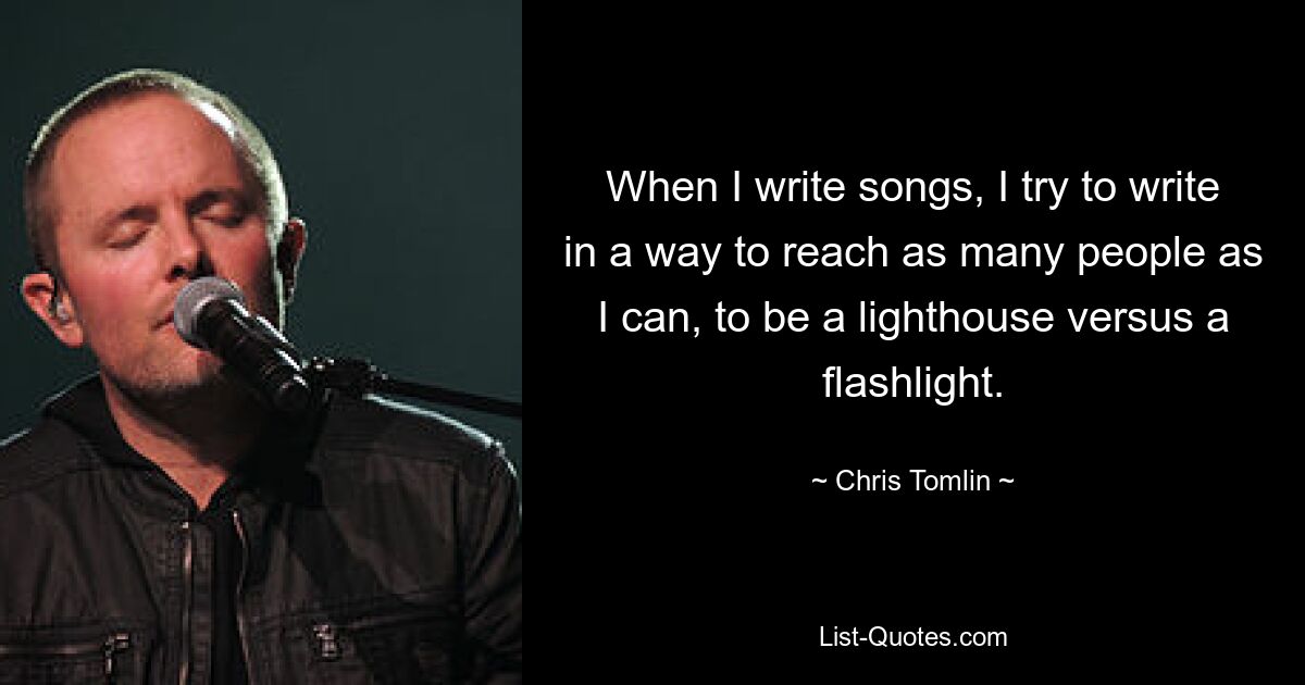 When I write songs, I try to write in a way to reach as many people as I can, to be a lighthouse versus a flashlight. — © Chris Tomlin