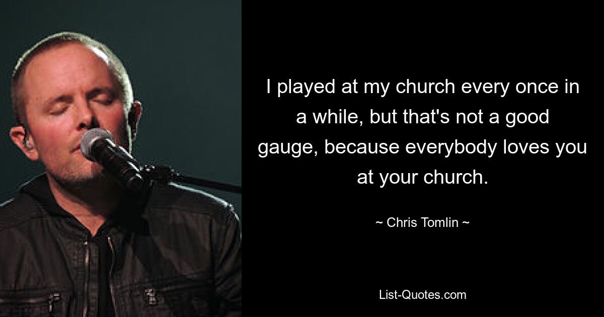 I played at my church every once in a while, but that's not a good gauge, because everybody loves you at your church. — © Chris Tomlin