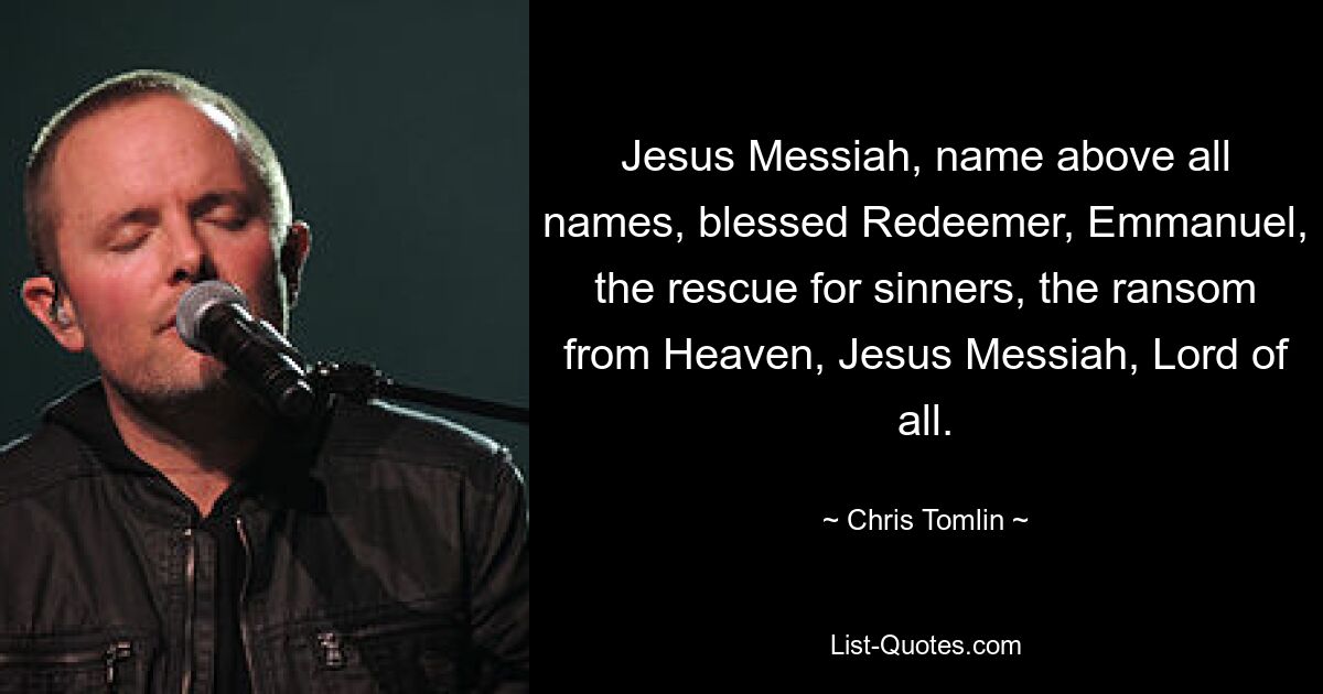 Jesus Messiah, name above all names, blessed Redeemer, Emmanuel, the rescue for sinners, the ransom from Heaven, Jesus Messiah, Lord of all. — © Chris Tomlin