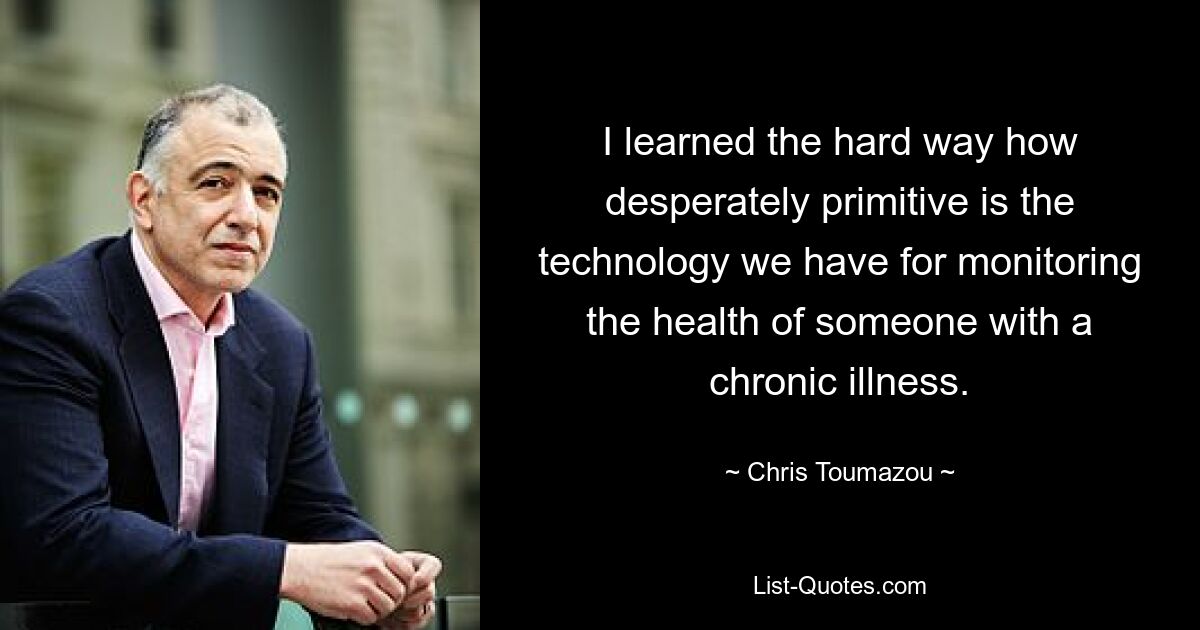 I learned the hard way how desperately primitive is the technology we have for monitoring the health of someone with a chronic illness. — © Chris Toumazou