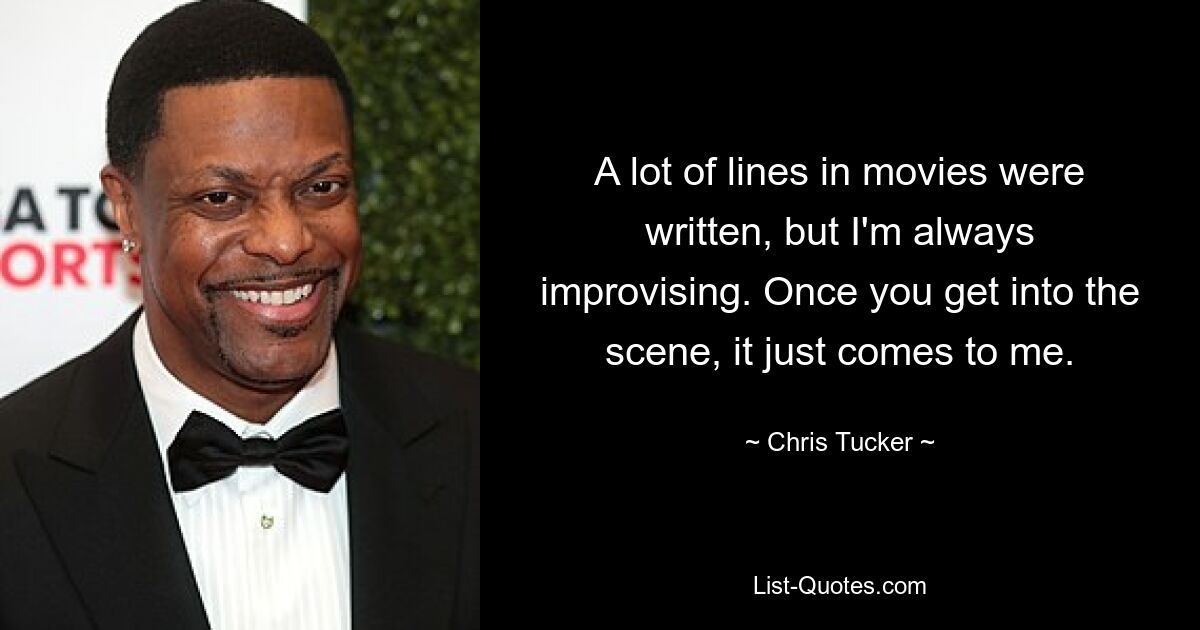 A lot of lines in movies were written, but I'm always improvising. Once you get into the scene, it just comes to me. — © Chris Tucker