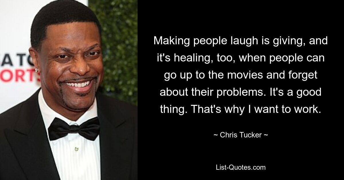 Making people laugh is giving, and it's healing, too, when people can go up to the movies and forget about their problems. It's a good thing. That's why I want to work. — © Chris Tucker