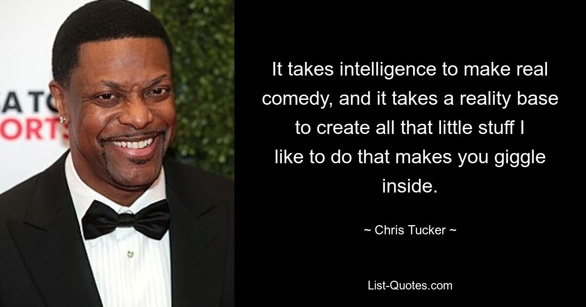 It takes intelligence to make real comedy, and it takes a reality base to create all that little stuff I like to do that makes you giggle inside. — © Chris Tucker