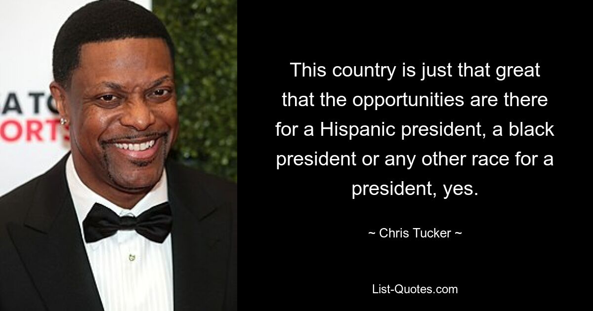 This country is just that great that the opportunities are there for a Hispanic president, a black president or any other race for a president, yes. — © Chris Tucker