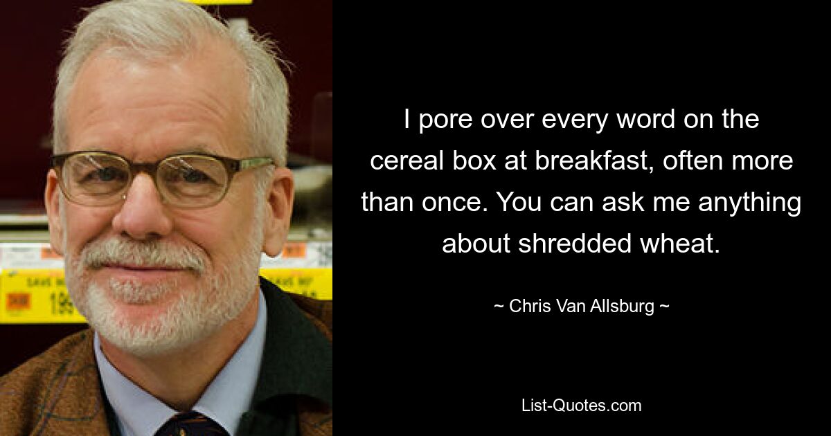 I pore over every word on the cereal box at breakfast, often more than once. You can ask me anything about shredded wheat. — © Chris Van Allsburg