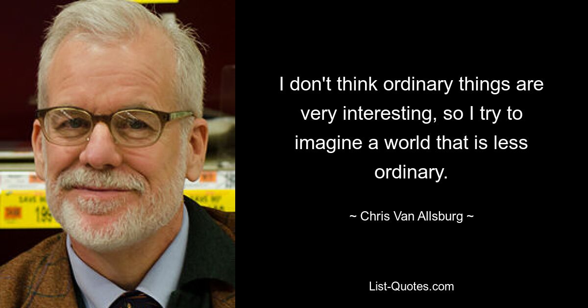 I don't think ordinary things are very interesting, so I try to imagine a world that is less ordinary. — © Chris Van Allsburg