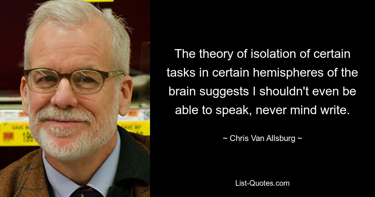 The theory of isolation of certain tasks in certain hemispheres of the brain suggests I shouldn't even be able to speak, never mind write. — © Chris Van Allsburg