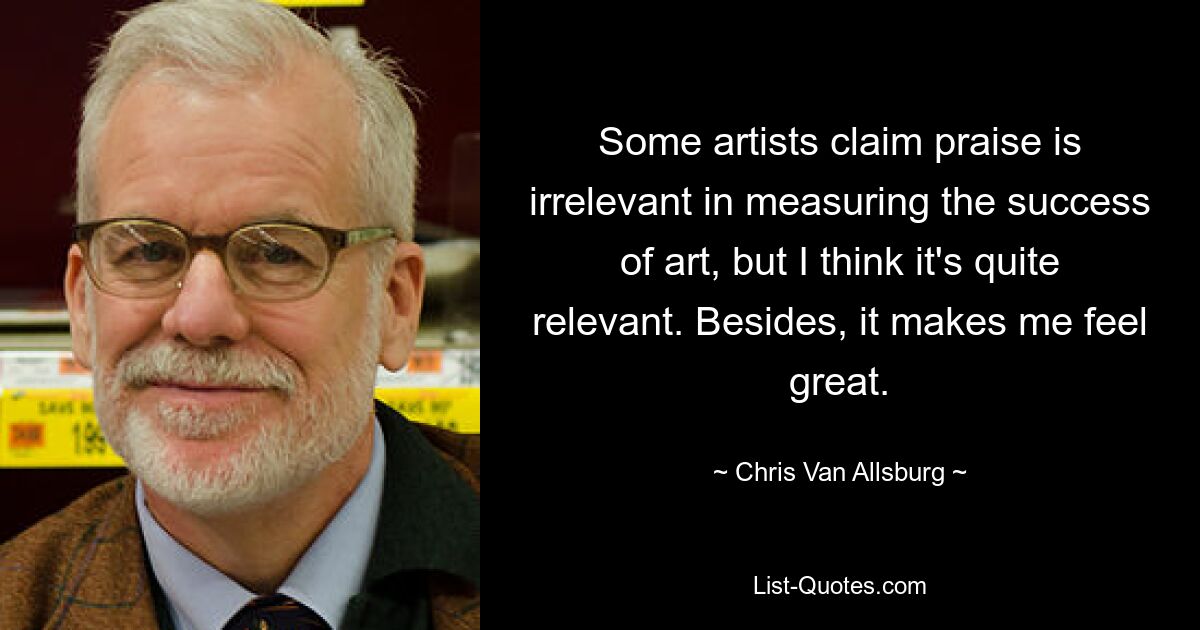 Some artists claim praise is irrelevant in measuring the success of art, but I think it's quite relevant. Besides, it makes me feel great. — © Chris Van Allsburg