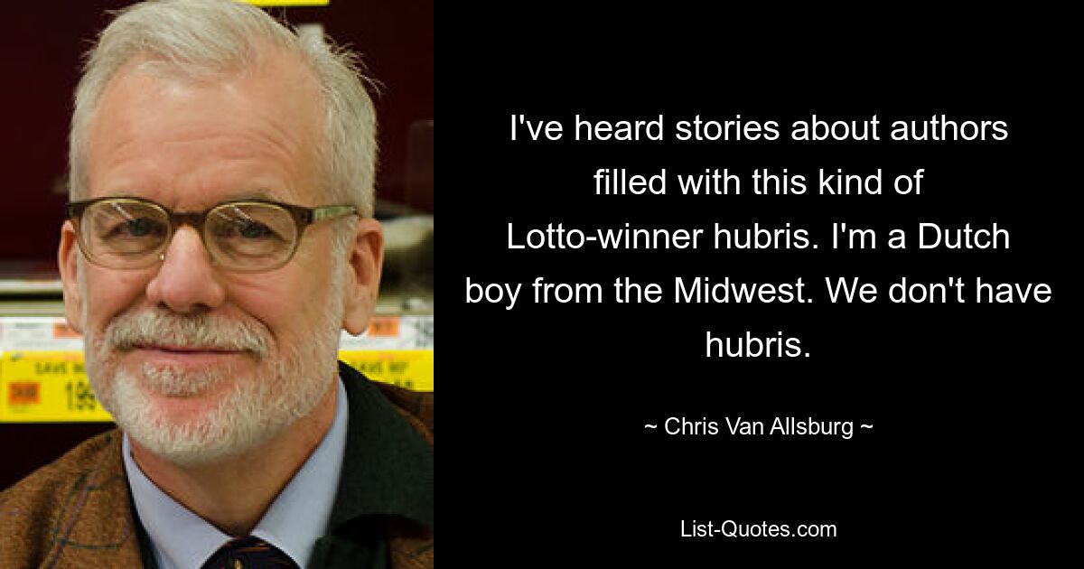 I've heard stories about authors filled with this kind of Lotto-winner hubris. I'm a Dutch boy from the Midwest. We don't have hubris. — © Chris Van Allsburg