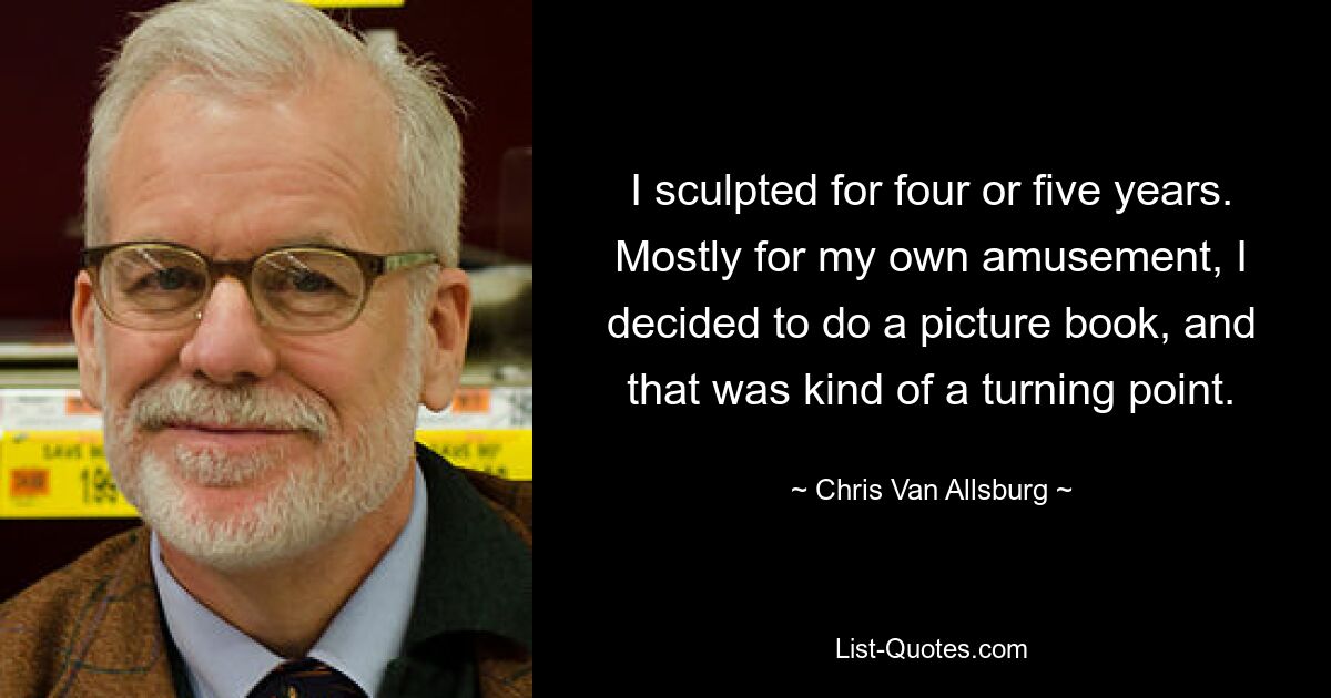 I sculpted for four or five years. Mostly for my own amusement, I decided to do a picture book, and that was kind of a turning point. — © Chris Van Allsburg