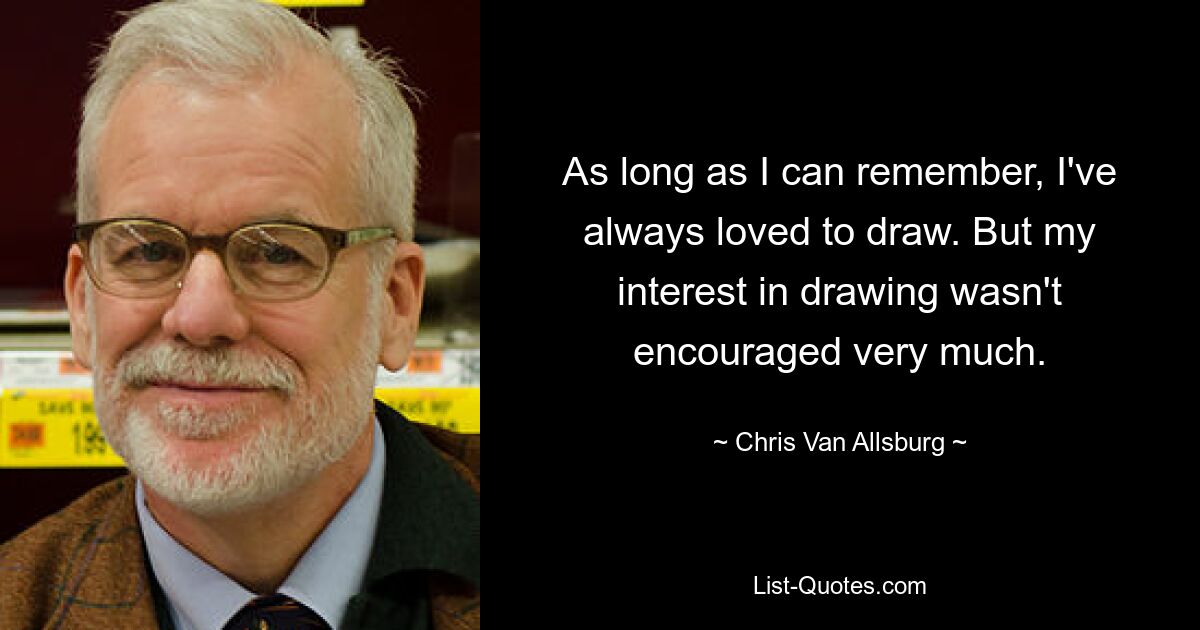 As long as I can remember, I've always loved to draw. But my interest in drawing wasn't encouraged very much. — © Chris Van Allsburg