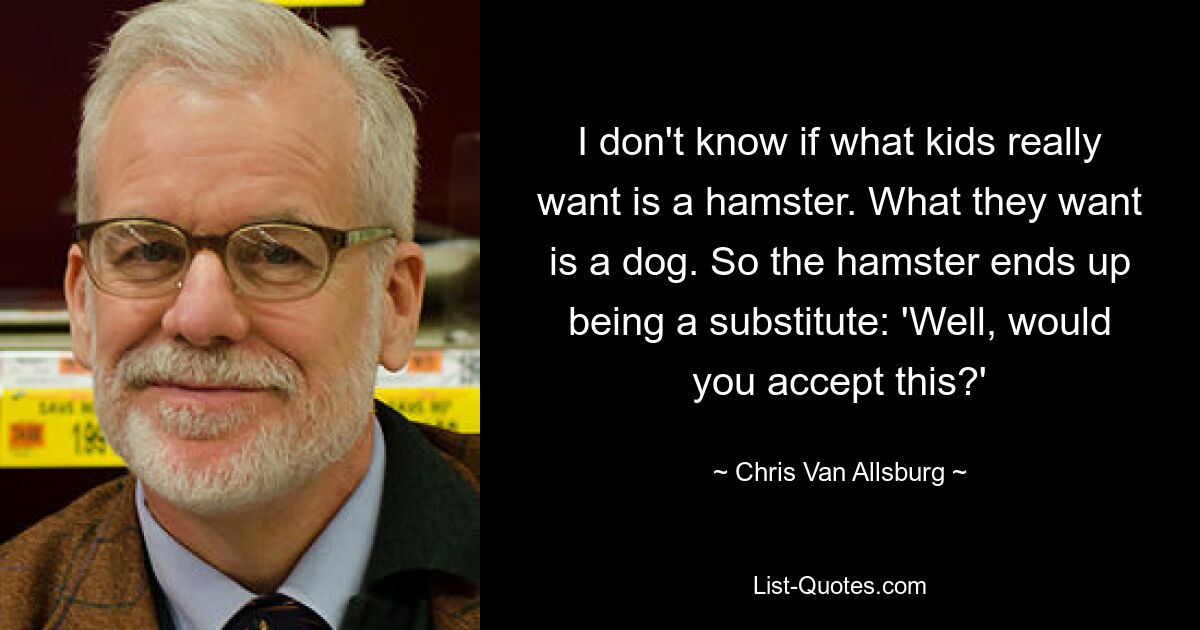 I don't know if what kids really want is a hamster. What they want is a dog. So the hamster ends up being a substitute: 'Well, would you accept this?' — © Chris Van Allsburg