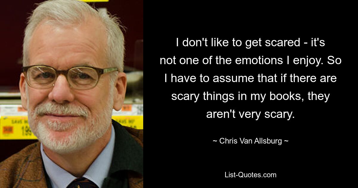 I don't like to get scared - it's not one of the emotions I enjoy. So I have to assume that if there are scary things in my books, they aren't very scary. — © Chris Van Allsburg