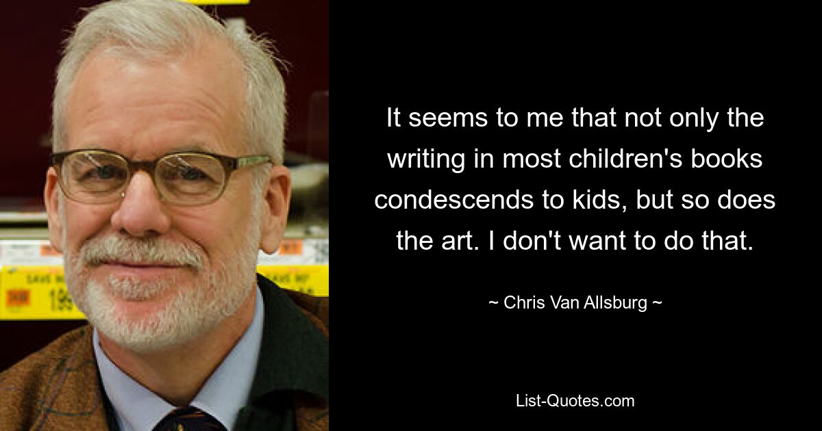 It seems to me that not only the writing in most children's books condescends to kids, but so does the art. I don't want to do that. — © Chris Van Allsburg