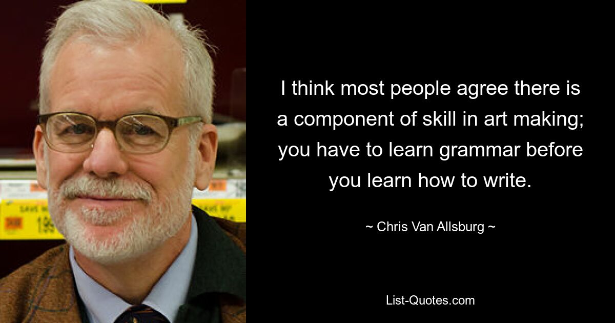 I think most people agree there is a component of skill in art making; you have to learn grammar before you learn how to write. — © Chris Van Allsburg