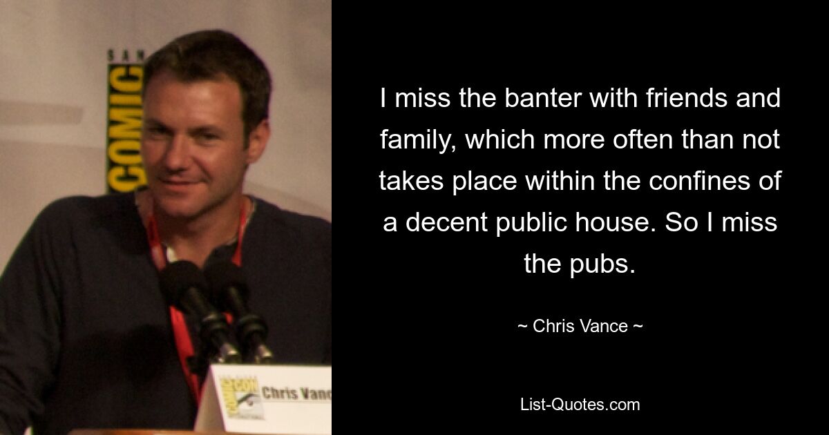 I miss the banter with friends and family, which more often than not takes place within the confines of a decent public house. So I miss the pubs. — © Chris Vance