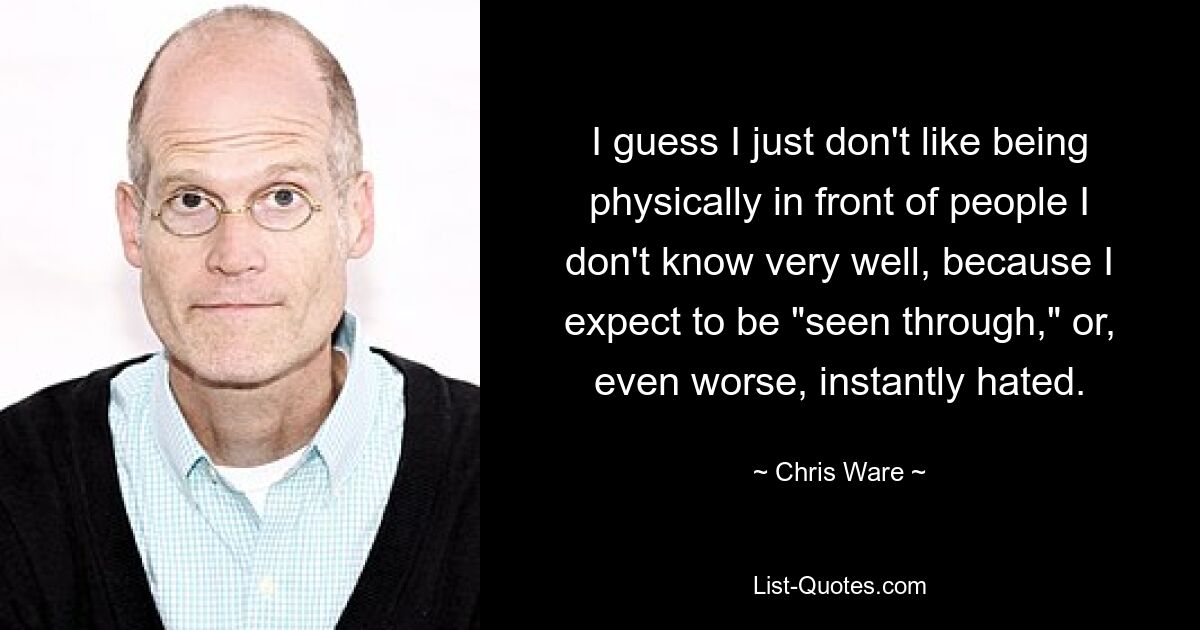 I guess I just don't like being physically in front of people I don't know very well, because I expect to be "seen through," or, even worse, instantly hated. — © Chris Ware