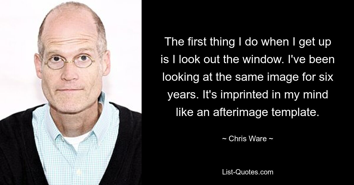 The first thing I do when I get up is I look out the window. I've been looking at the same image for six years. It's imprinted in my mind like an afterimage template. — © Chris Ware