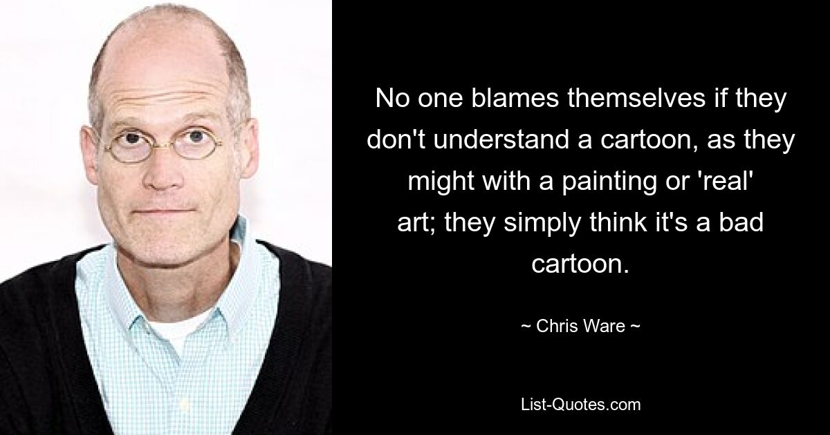 No one blames themselves if they don't understand a cartoon, as they might with a painting or 'real' art; they simply think it's a bad cartoon. — © Chris Ware