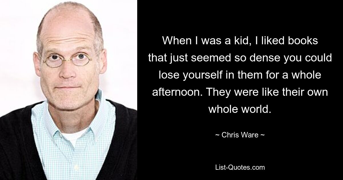 When I was a kid, I liked books that just seemed so dense you could lose yourself in them for a whole afternoon. They were like their own whole world. — © Chris Ware