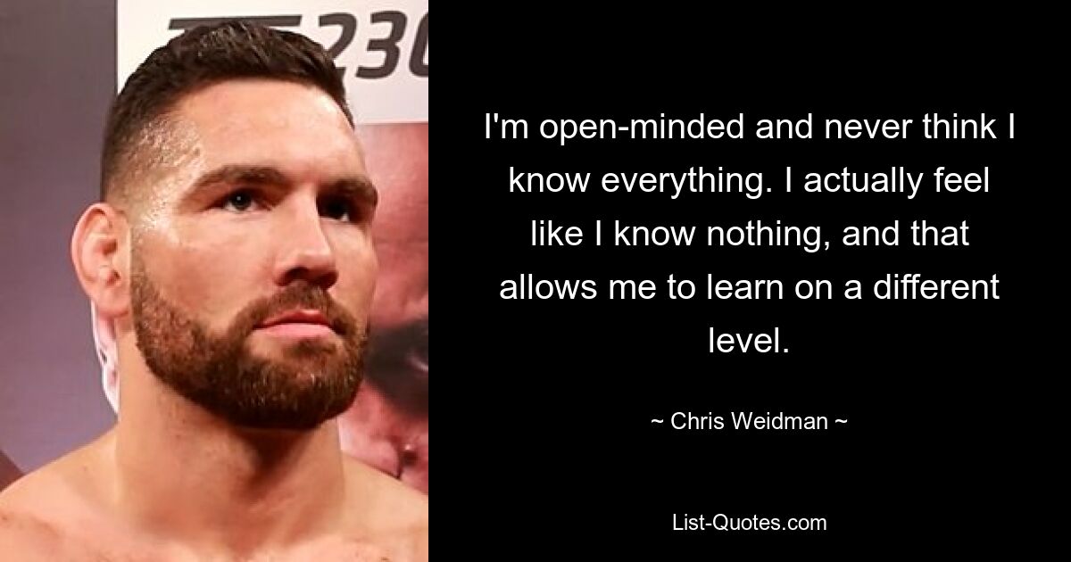 I'm open-minded and never think I know everything. I actually feel like I know nothing, and that allows me to learn on a different level. — © Chris Weidman