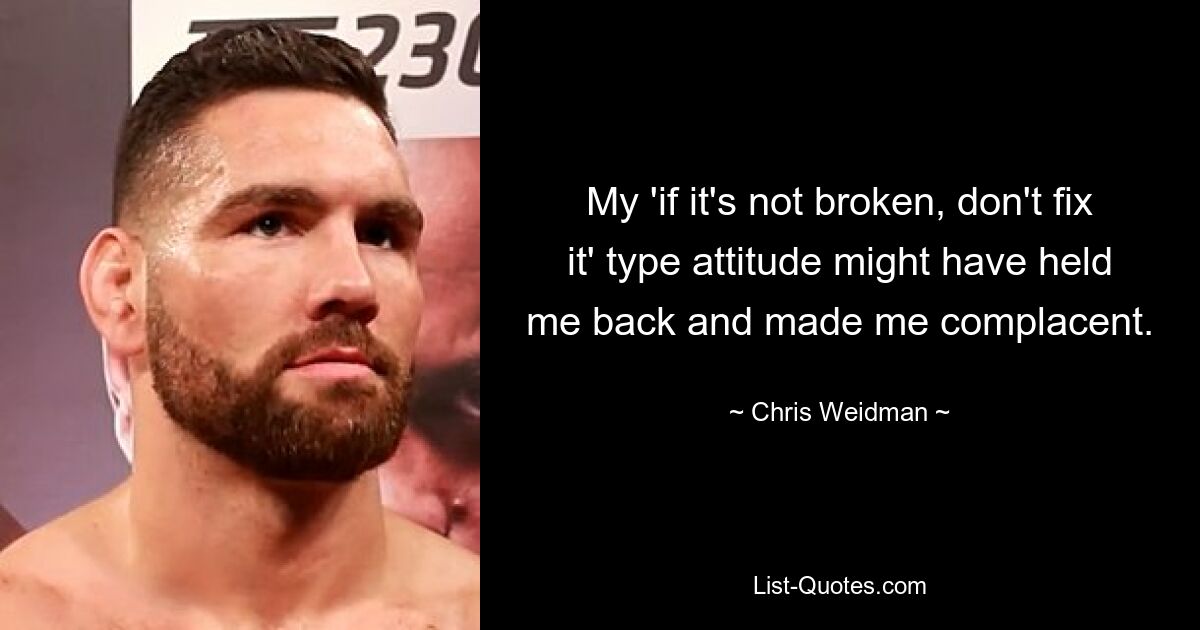 My 'if it's not broken, don't fix it' type attitude might have held me back and made me complacent. — © Chris Weidman