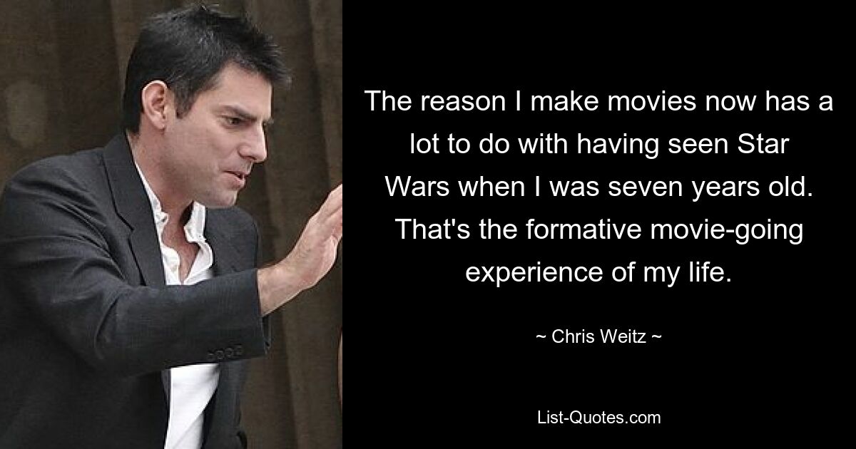 The reason I make movies now has a lot to do with having seen Star Wars when I was seven years old. That's the formative movie-going experience of my life. — © Chris Weitz