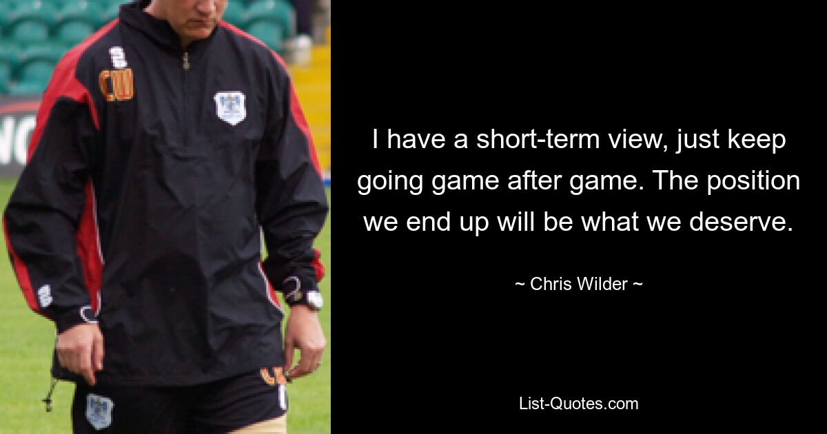 I have a short-term view, just keep going game after game. The position we end up will be what we deserve. — © Chris Wilder