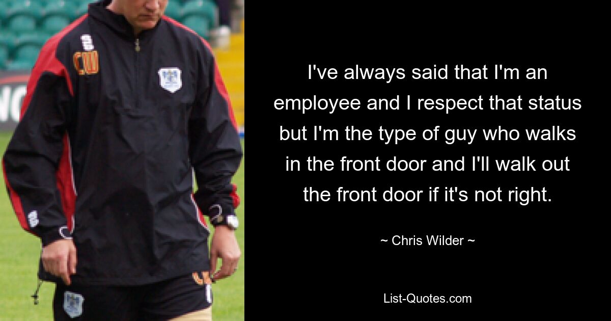 I've always said that I'm an employee and I respect that status but I'm the type of guy who walks in the front door and I'll walk out the front door if it's not right. — © Chris Wilder