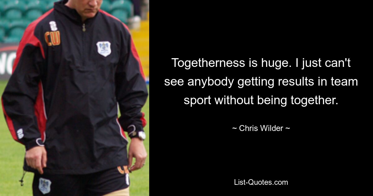 Togetherness is huge. I just can't see anybody getting results in team sport without being together. — © Chris Wilder