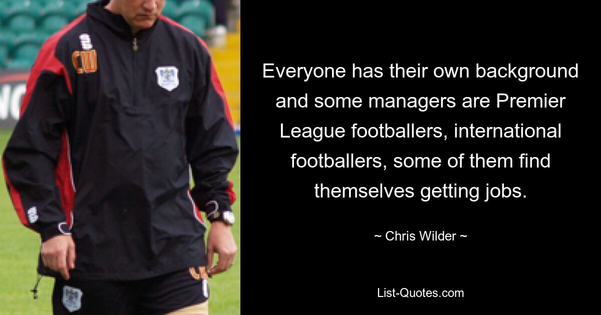 Everyone has their own background and some managers are Premier League footballers, international footballers, some of them find themselves getting jobs. — © Chris Wilder