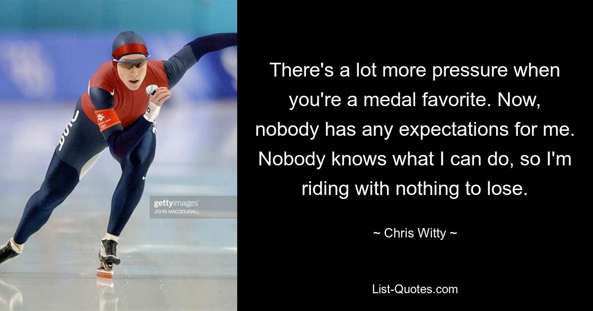 There's a lot more pressure when you're a medal favorite. Now, nobody has any expectations for me. Nobody knows what I can do, so I'm riding with nothing to lose. — © Chris Witty