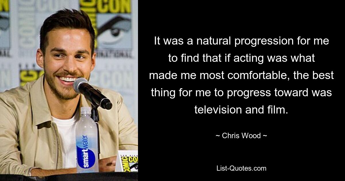 It was a natural progression for me to find that if acting was what made me most comfortable, the best thing for me to progress toward was television and film. — © Chris Wood