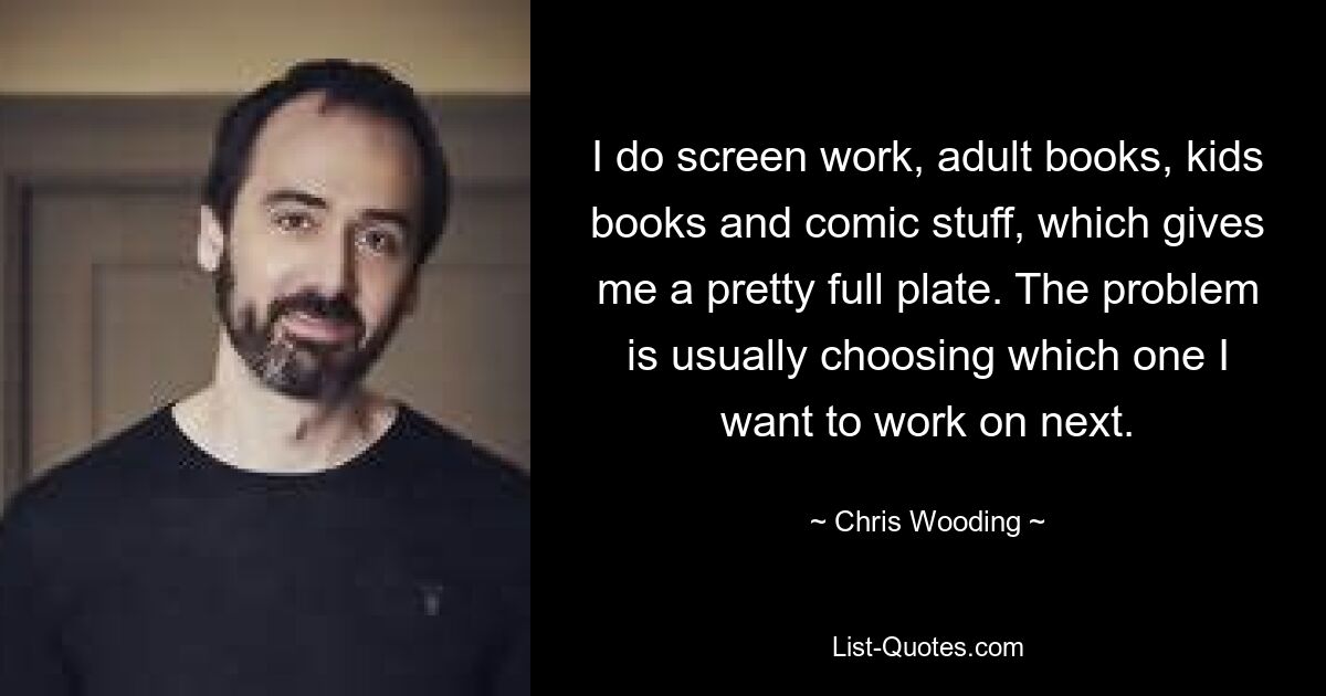 I do screen work, adult books, kids books and comic stuff, which gives me a pretty full plate. The problem is usually choosing which one I want to work on next. — © Chris Wooding