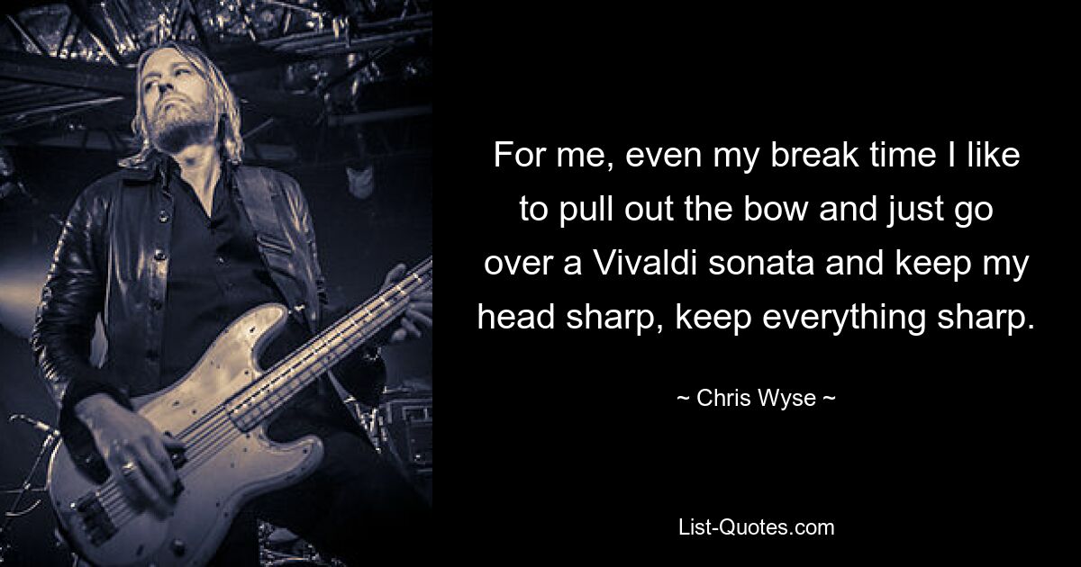 For me, even my break time I like to pull out the bow and just go over a Vivaldi sonata and keep my head sharp, keep everything sharp. — © Chris Wyse